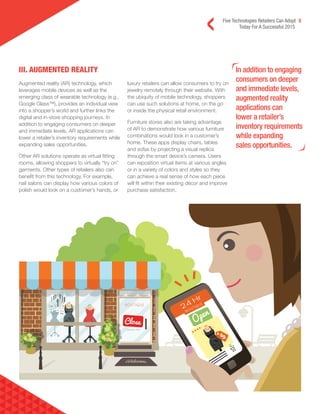 Five Technologies Retailers Can Adopt 5
Today For A Successful 2015
III. AUGMENTED REALITY In addition to engaging
consumers on deeper
and immediate levels,
augmented reality
applications can
lower a retailer’s
inventory requirements
while expanding
sales opportunities.
Augmented reality (AR) technology, which
leverages mobile devices as well as the
emerging class of wearable technology (e.g.,
Google Glass™), provides an individual view
into a shopper’s world and further links the
digital and in-store shopping journeys. In
addition to engaging consumers on deeper
and immediate levels, AR applications can
lower a retailer’s inventory requirements while
expanding sales opportunities.
Other AR solutions operate as virtual fitting
rooms, allowing shoppers to virtually “try on”
garments. Other types of retailers also can
benefit from this technology. For example,
nail salons can display how various colors of
polish would look on a customer’s hands, or
luxury retailers can allow consumers to try on
jewelry remotely through their website. With
the ubiquity of mobile technology, shoppers
can use such solutions at home, on the go
or inside the physical retail environment.
Furniture stores also are taking advantage
of AR to demonstrate how various furniture
combinations would look in a customer’s
home. These apps display chairs, tables
and sofas by projecting a visual replica
through the smart device’s camera. Users
can reposition virtual items at various angles
or in a variety of colors and styles so they
can achieve a real sense of how each piece
will fit within their existing décor and improve
purchase satisfaction.
 