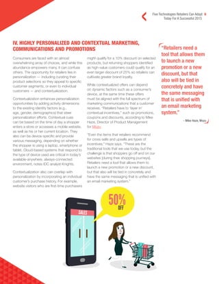 Five Technologies Retailers Can Adopt 6
Today For A Successful 2015
“Retailers need a
tool that allows them
to launch a new
promotion or a new
discount, but that
also will be tied in
concretely and have
the same messaging
that is unified with
an email marketing
system.”
- Mike Haze, Mozu
Consumers are faced with an almost
overwhelming array of choices, and while this
abundance empowers many, it can confuse
others. The opportunity for retailers lies in
personalization — including curating their
product selections so they appeal to specific
customer segments, or even to individual
customers — and contextualization.
Contextualization enhances personalization
opportunities by adding activity dimensions
to the existing identity factors (e.g.,
age, gender, demographics) that steer
personalization efforts. Contextual cues
can be based on the time of day a shopper
enters a store or accesses a mobile website,
as well as his or her current location. They
also can be device-specific and provide
various messaging, depending on whether
the shopper is using a laptop, smartphone or
tablet. Cloud-based systems that respond to
the type of device used are critical in today’s
available-anywhere, always-connected
environment, notes IDC analyst Knights.
Contextualization also can overlap with
personalization by incorporating an individual
customer’s purchase history. For example,
website visitors who are first-time purchasers
might qualify for a 10% discount on selected
products, but returning shoppers identified
as high-value customers could qualify for an
even larger discount of 25% so retailers can
cultivate greater brand loyalty.
While contextualized offers can depend
on dynamic factors such as a consumer’s
device, at the same time these offers
must be aligned with the full spectrum of
marketing communications that a customer
receives. “Retailers have to ‘layer in’
contextual incentives,” such as promotions,
coupons and discounts, according to Mike
Haze, Director of Product Management
for Mozu.
“Even the items that retailers recommend
for cross-sells and upsells are types of
incentives,” Haze says. “These are the
traditional tools that we use today, but the
challenge is that shoppers go off and on our
websites [during their shopping journeys].
Retailers need a tool that allows them to
launch a new promotion or a new discount,
but that also will be tied in concretely and
have the same messaging that is unified with
an email marketing system.”
IV. HIGHLY PERSONALIZED AND CONTEXTUAL MARKETING,
COMMUNICATIONS AND PROMOTIONS
 
