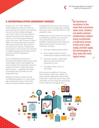Five Technologies Retailers Can Adopt 7
Today For A Successful 2015
V. ASPIRATIONAL/HYPER-CONVENIENT SERVICES By focusing on
excellence in the
areas that consumers
value most, retailers
can build customer
relationships without
heavy investments
in high-tech arenas
if they aren’t quite
ready, and then apply
the technologies as
they make the most
logical sense.
Amazon.com, Inc.®
CEO Jeff Bezos
made headlines last December when he
announced that his company was exploring
the use of drones to deliver packages.
Last month, Lowe’s®
announced plans to
introduce two autonomous retail service
robots in an Orchard Supply Hardware®
store in San Jose, Calif. (the heart of Silicon
Valley). The robots will provide customers
with real-time information about product
promotions and inventory, including near-
future plans to communicate with customers
in multiple languages and remotely connect
shoppers to expert employees at
other stores.
Even if widespread practical use of
innovative technologies might be years away,
these retailers’ bold moves highlight that
many of today’s tech-enamored consumers
embrace the future of retail today rather
than tomorrow — especially when these
technologies bring convenience to the
shopping journey.
Retailers not ready to invest in remote-
controlled flying delivery or in-store robots
still can take other actions in the interim.
Many omnichannel retailers already are
leveraging their brick-and-mortar stores as
distribution points for digital sales, enabling
next-day (or even same-day) delivery in wide
geographic areas.
Retailers also can gain points with customers
by simplifying processes such as returns.
The aforementioned comScore study
identified multiple elements that consumers
valued most as part of a product return
transaction, including:
• Free return shipping options (65%);
• Return labels included in the box
containing the original purchase (53%);
• Automatic refunds to debit/credit
cards once returned items are
received (47%); and
• The ability to return items to a
store (39%).
By focusing on excellence in the areas
that consumers value most, retailers can
build customer relationships without heavy
investments in high-tech arenas if they aren’t
quite ready, and then apply the technologies
as they make the most logical sense.
 