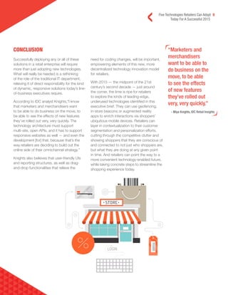 Five Technologies Retailers Can Adopt 8
Today For A Successful 2015
CONCLUSION “Marketers and
merchandisers
want to be able to
do business on the
move, to be able
to see the effects
of new features
they’ve rolled out
very, very quickly.”
- Miya Knights, IDC Retail Insights
Successfully deploying any or all of these
solutions in a retail enterprise will require
more than just adopting new technologies.
What will really be needed is a rethinking
of the role of the traditional IT department,
relieving it of direct responsibility for the kind
of dynamic, responsive solutions today’s line-
of-business executives require.
According to IDC analyst Knights,“I know
that marketers and merchandisers want
to be able to do business on the move, to
be able to see the effects of new features
they’ve rolled out very, very quickly. The
technology architecture must support
multi-site, open APIs, and it has to support
responsive websites as well — and even the
development [for] that, because that’s the
way retailers are deciding to build out the
online side of their omnichannel strategy.”
Knights also believes that user-friendly UIs
and reporting structures, as well as drag-
and-drop functionalities that relieve the
need for coding changes, will be important,
empowering elements of this new, more
decentralized technology innovation model
for retailers.
With 2015 — the midpoint of the 21st
century’s second decade — just around
the corner, the time is ripe for retailers
to explore the kinds of leading-edge,
underused technologies identified in this
executive brief. They can use geofencing,
in-store beacons or augmented reality
apps to enrich interactions via shoppers’
ubiquitous mobile devices. Retailers can
layer in contextualization to their customer
segmentation and personalization efforts,
cutting through the competitive clutter and
showing shoppers that they are conscious of
and connected to not just who shoppers are,
but what they are doing at any given point
in time. And retailers can point the way to a
more convenient technology-enabled future,
while taking concrete steps to streamline the
shopping experience today.
 