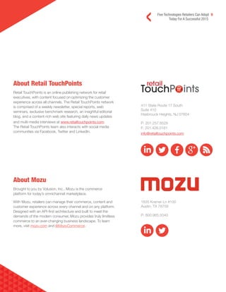 Five Technologies Retailers Can Adopt 9
Today For A Successful 2015
About Retail TouchPoints
Retail TouchPoints is an online publishing network for retail
executives, with content focused on optimizing the customer
experience across all channels. The Retail TouchPoints network
is comprised of a weekly newsletter, special reports, web
seminars, exclusive benchmark research, an insightful editorial
blog, and a content-rich web site featuring daily news updates
and multi-media interviews at www.retailtouchpoints.com.
The Retail TouchPoints team also interacts with social media
communities via Facebook, Twitter and LinkedIn.
About Mozu
Brought to you by Volusion, Inc., Mozu is the commerce
platform for today’s omnichannel marketplace.
With Mozu, retailers can manage their commerce, content and
customer experience across every channel and on any platform.
Designed with an API-first architecture and built to meet the
demands of the modern consumer, Mozu provides truly limitless
commerce to an ever-changing business landscape. To learn
more, visit mozu.com and @MozuCommerce.
411 State Route 17 South
Suite 410
Hasbrouck Heights, NJ 07604
P: 201.257.8528
F: 201.426.0181
info@retailtouchpoints.com
1835 Kramer Ln #100
Austin, TX 78758
P: 800.965.5040
 