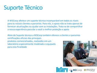 Suporte Técnico
A M3Corp oferece um suporte técnico incomparável em todos os níveis
para os nossos clientes e parceiros. Para nós, o apoio não se trata apenas de
fornecer atualizações ou ajudar com as instalações. Trata-se de compartilhar
a nossa experiência para dar a você a melhor proteção e apoio
Além do Suporte técnico a M3Corp também oferece a clientes e parceiros
certificações oficiais dos principais
produtos comercializados, realizados em um
laboratório especialmente modelado e equipado
para esta finalidade
 