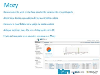 Mozy
Gerenciamento web e interface do cliente totalmente em português
Administre todos os usuários de forma simples e clara
Gerencie a quantidade de espaço de cada usuário
Aplique politicas over-the-air e Integração com AD
Envie os links para seus usuários instalarem o Mozy
 