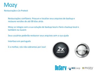 Mozy
Restauração e 2x Protect
Restaurações confiáveis: Procure e localize seus arquivos de backup e
restaure versões de até 90 dias atrás
Mozy se integra com a sua solução de backup local e fará o backup local e
também na nuvem
Seus usuários poderão restaurar seus arquivos sem a sua ajuda
Interface em português
E o melhor, nós não cobramos por isso!
 