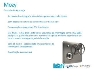 Mozy
Garantia de segurança
As chaves de criptografia são criadas e gerenciadas pelo cliente
Sem depósito de chave ou descodificação “back-door”
Comunicação criptografada SSL dos clientes
ISO 27001 - A ISO 27001 está para a segurança da informação como a ISO 9001
está para a qualidade; ela é uma norma escrita pelos melhores especialistas de
todo o mundo em segurança da informação.
SSAE 16 Tipo II – Especializada em vazamentos de
informações Confidenciais
Qualificação Veracode AA
 