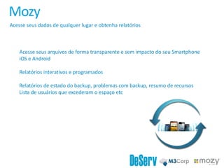 Mozy
Acesse seus dados de qualquer lugar e obtenha relatórios
Acesse seus arquivos de forma transparente e sem impacto do seu Smartphone
iOS e Android
Relatórios interativos e programados
Relatórios de estado do backup, problemas com backup, resumo de recursos
Lista de usuários que excederam o espaço etc
 