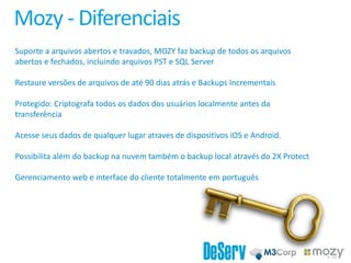 Mozy - Diferenciais
Suporte a arquivos abertos e travados, MOZY faz backup de todos os arquivos
abertos e fechados, incluindo arquivos PST e SQL Server
Restaure versões de arquivos de até 90 dias atrás e Backups Incrementais
Protegido: Criptografa todos os dados dos usuários localmente antes da
transferência
Acesse seus dados de qualquer lugar atraves de dispositivos iOS e Android.
Possibilita além do backup na nuvem também o backup local através do 2X Protect
Gerenciamento web e interface do cliente totalmente em português
 