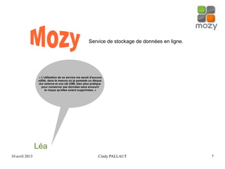 10 avril 2013 Cindy PALLAUT 7
Service de stockage de données en ligne.
Léa
« L'utilisation de ce service me serait d'aucune
utilité, dans la mesure où je possède un disque
dur externe et une clé USB, bien plus pratique
pour conserver ses données sans encourir
le risque qu'elles soient supprimées. »
 