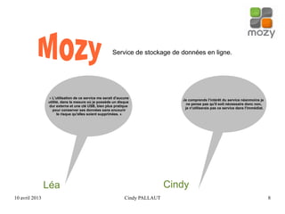 10 avril 2013 Cindy PALLAUT 8
Service de stockage de données en ligne.
Léa
« L'utilisation de ce service me serait d'aucune
utilité, dans la mesure où je possède un disque
dur externe et une clé USB, bien plus pratique
pour conserver ses données sans encourir
le risque qu'elles soient supprimées. »
Cindy
Je comprends l’intérêt du service néanmoins je
ne pense pas qu'il soit nécessaire donc non,
je n'utiliserais pas ce service dans l'immédiat.
 