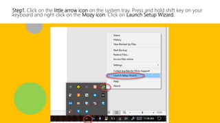 Step1. Click on the little arrow icon on the system tray. Press and hold shift key on your
keyboard and right click on the Mozy icon. Click on Launch Setup Wizard.
 