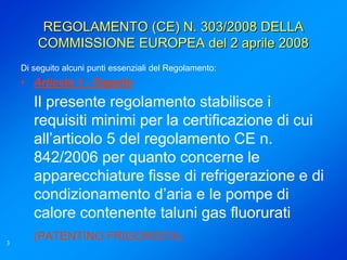 REGOLAMENTO (CE) N. 303/2008 DELLA
        COMMISSIONE EUROPEA del 2 aprile 2008
    Di seguito alcuni punti essenziali del Regolamento:
    • Articolo 1 - Oggetto
       Il presente regolamento stabilisce i
       requisiti minimi per la certificazione di cui
       all’articolo 5 del regolamento CE n.
       842/2006 per quanto concerne le
       apparecchiature fisse di refrigerazione e di
       condizionamento d’aria e le pompe di
       calore contenente taluni gas fluorurati
3
       (PATENTINO FRIGORISTA)
 