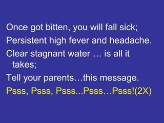 Once got bitten, you will fall sick; Persistent high fever and headache. Clear stagnant water … is all it takes; Tell your parents…this message. Psss, Psss, Psss...Psss…Psss!(2X)