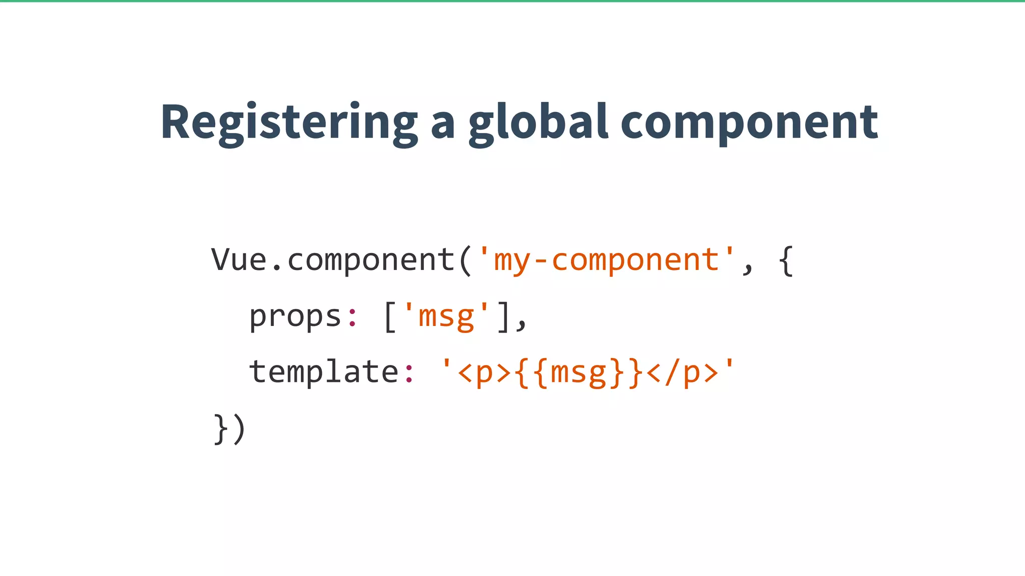 Vue.component('my-component', { props: ['msg'], template: '<p>{{msg}}</p>' }) Registering a global component 