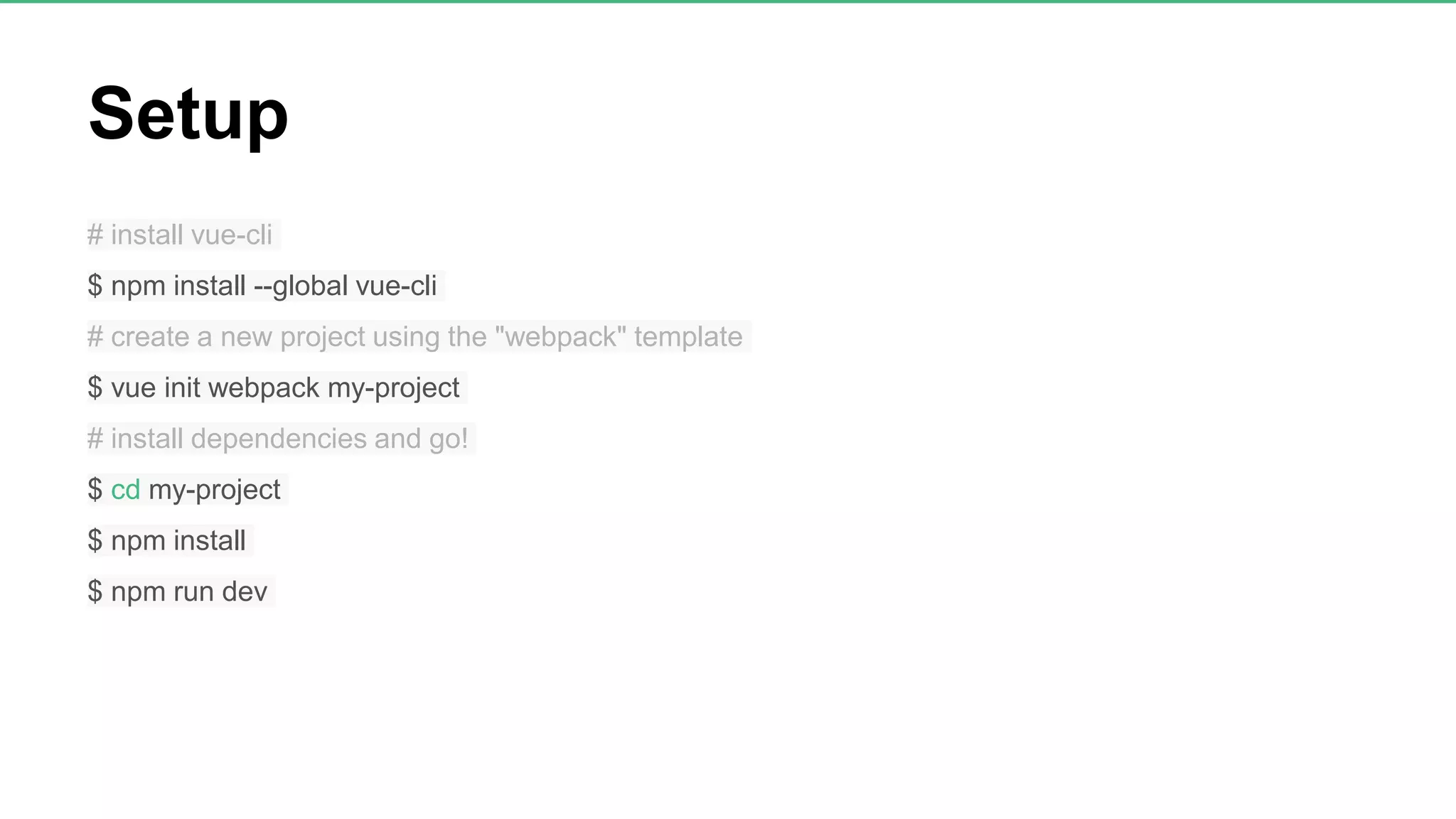 Setup # install vue-cli $ npm install --global vue-cli # create a new project using the "webpack" template $ vue init webpack my-project # install dependencies and go! $ cd my-project $ npm install $ npm run dev 