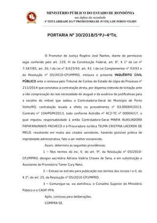 PORTARIA Nº 30/2018/5ªPJ-4ªTit.
O Promotor de Justiça Rogério José Nantes, diante do permissivo
legal conferido pelo art. 129, III da Constituição Federal, art. 8º, § 1º da Lei nº
7.347/85, art. 26, I da Lei nº 8.625/93, art. 43, I da Lei Complementar nº 93/93 e
da Resolução nº 05/2010-CPJ/MPRO, instaura o presente INQUÉRITO CIVIL
PÚBLICO ante a remessa pelo Tribunal de Contas do Estado de cópia do Processo nº
211/2014 que constatou a contratação direta, por dispensa indevida de licitação ante
a não comprovação da real necessidade do aluguel e da ausência de justificativas para
a escolha do imóvel que sediou a Controladoria-Geral do Município de Porto
Velho/RO, contratação levada a efeito no procedimento nº 03.00084/2013,
Contrato nº 104/PGM/2013, tudo conforme Acórdão nº AC2-TC nº 00004/17, o
qual imputou responsabilidade à então Controladora-Geral MARIA AUXILIADORA
PAPAFANURAKIS PACHECO e à Procuradora Jurídica TELMA CRISTINA LACERDA DE
MELO, resultando em multa aos citados servidores, havendo possível prática de
improbidade administrativa, fato a ser melhor esclarecido.
Assim, determino as seguintes providências:
1 – Nos termos do inc. V, do art. 9º, da Resolução nº 05/2010-
CPJ/MPRO, designo secretária Adriana Valéria Chaves de Sena, e em substituição o
Assistente de Promotoria Tamer Cury Neto.
2 – Extraia-se extrato para publicação nos termos dos incisos I e II, do
§ 2º, do art. 25, da Resolução nº 05/2010-CPJ/MPRO.
3 – Comunique-se, via eletrônica, o Conselho Superior do Ministério
Público e o CAOP-PPA.
Após, concluso para deliberações.
CUMPRA-SE.
 