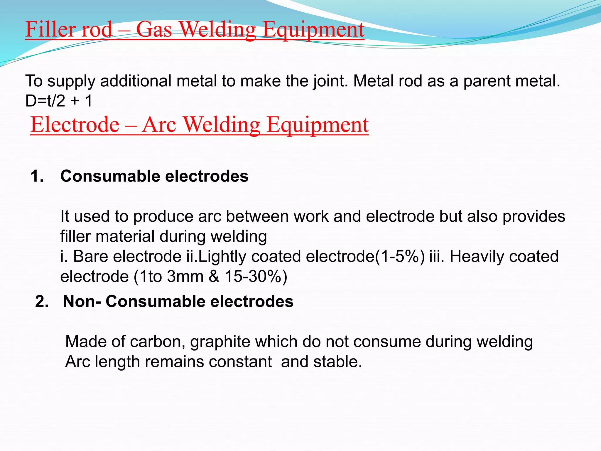 Filler rod – Gas Welding Equipment
To supply additional metal to make the joint. Metal rod as a parent metal.
D=t/2 + 1
Electrode – Arc Welding Equipment
1. Consumable electrodes
It used to produce arc between work and electrode but also provides
filler material during welding
i. Bare electrode ii.Lightly coated electrode(1-5%) iii. Heavily coated
electrode (1to 3mm & 15-30%)
2. Non- Consumable electrodes
Made of carbon, graphite which do not consume during welding
Arc length remains constant and stable.
 