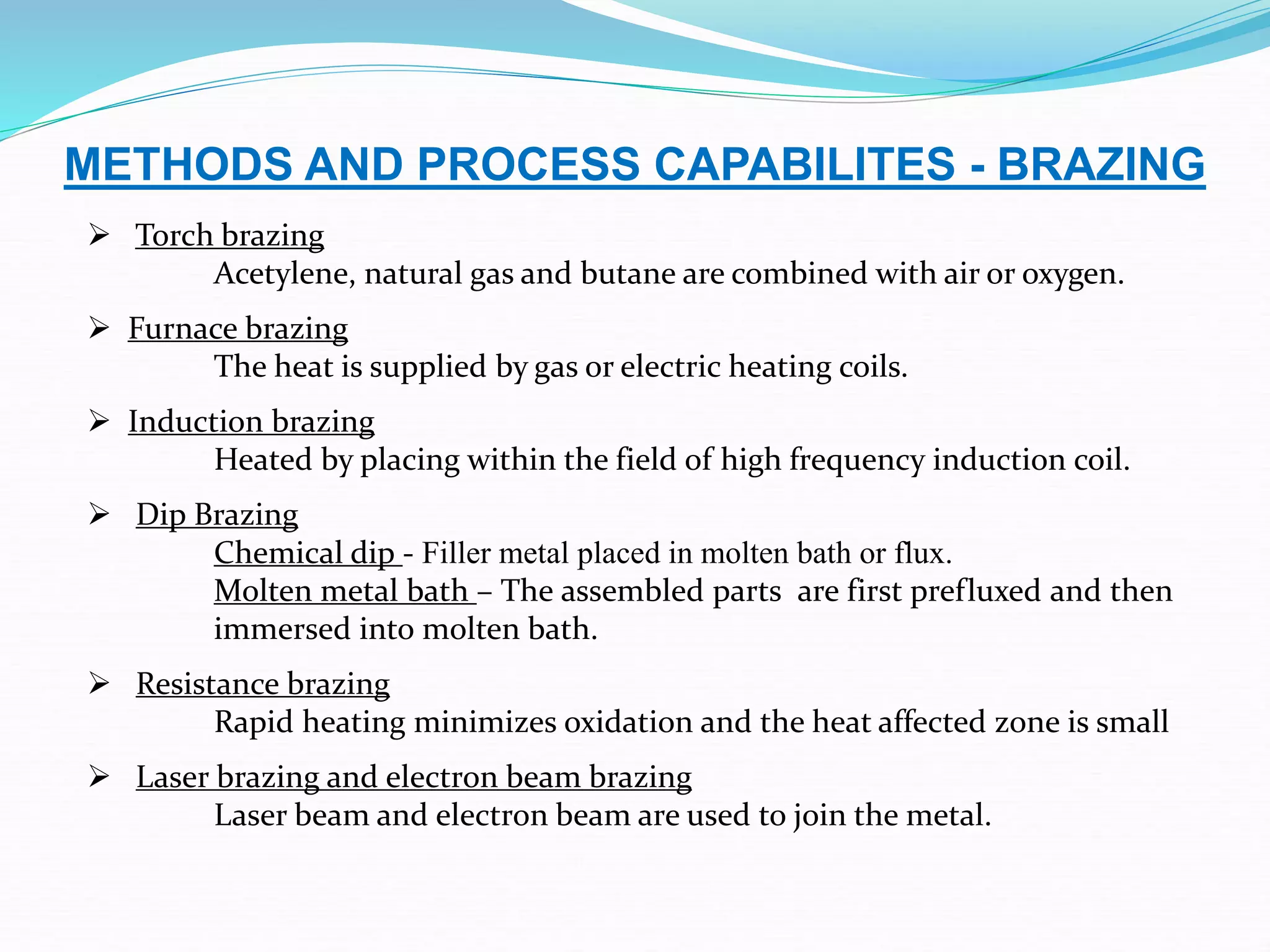 METHODS AND PROCESS CAPABILITES - BRAZING
 Torch brazing
Acetylene, natural gas and butane are combined with air or oxygen.
 Furnace brazing
The heat is supplied by gas or electric heating coils.
 Induction brazing
Heated by placing within the field of high frequency induction coil.
 Dip Brazing
Chemical dip - Filler metal placed in molten bath or flux.
Molten metal bath – The assembled parts are first prefluxed and then
immersed into molten bath.
 Resistance brazing
Rapid heating minimizes oxidation and the heat affected zone is small
 Laser brazing and electron beam brazing
Laser beam and electron beam are used to join the metal.
 