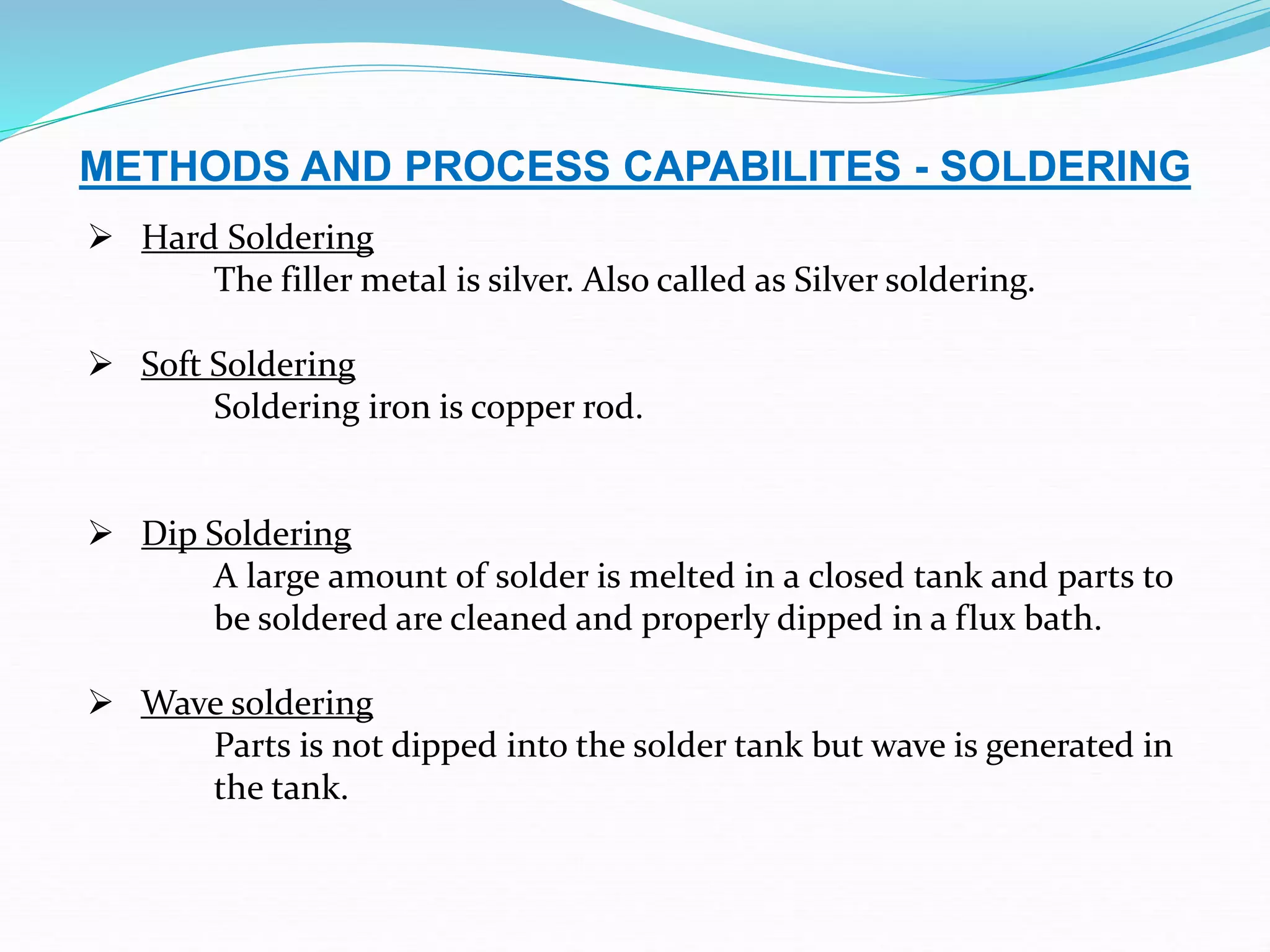 METHODS AND PROCESS CAPABILITES - SOLDERING
 Hard Soldering
The filler metal is silver. Also called as Silver soldering.
 Soft Soldering
Soldering iron is copper rod.
 Dip Soldering
A large amount of solder is melted in a closed tank and parts to
be soldered are cleaned and properly dipped in a flux bath.
 Wave soldering
Parts is not dipped into the solder tank but wave is generated in
the tank.
 