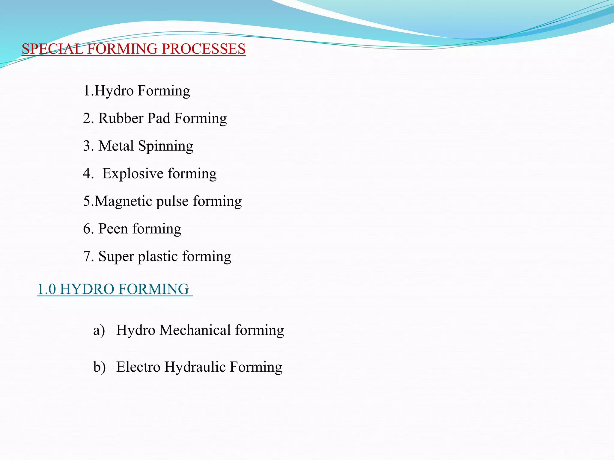 SPECIAL FORMING PROCESSES
1.0 HYDRO FORMING
1.Hydro Forming
2. Rubber Pad Forming
3. Metal Spinning
4. Explosive forming
5.Magnetic pulse forming
6. Peen forming
7. Super plastic forming
a) Hydro Mechanical forming
b) Electro Hydraulic Forming
 