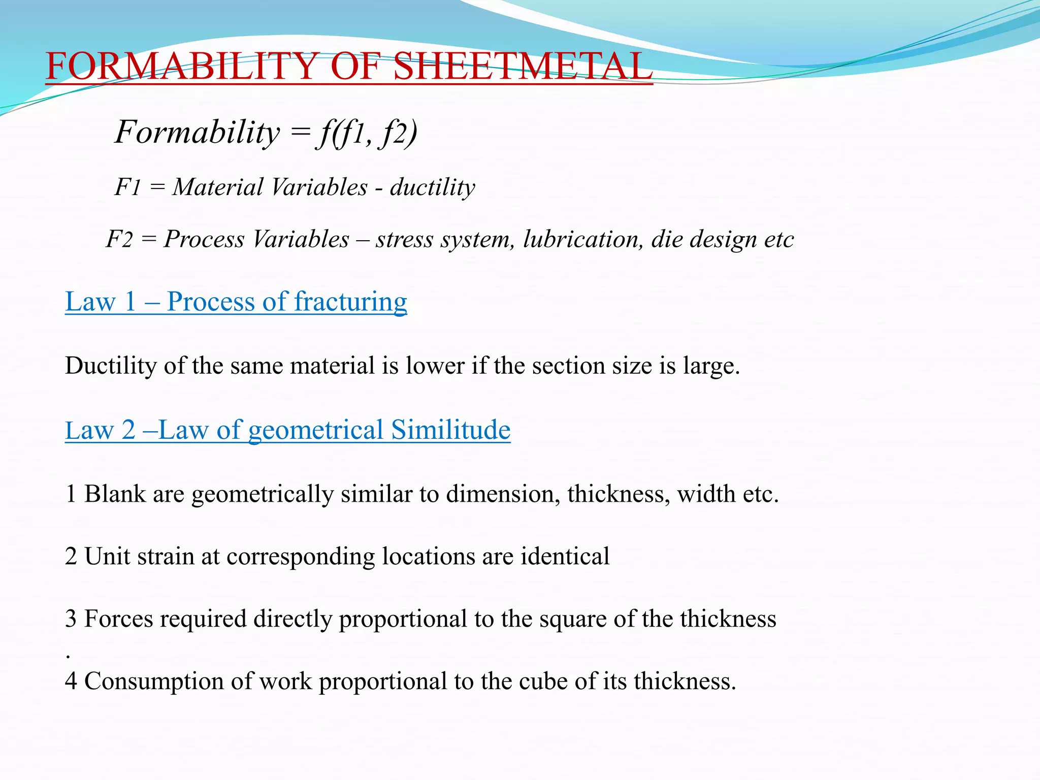 FORMABILITY OF SHEETMETAL
Formability = f(f1, f2)
F1 = Material Variables - ductility
F2 = Process Variables – stress system, lubrication, die design etc
Law 1 – Process of fracturing
Ductility of the same material is lower if the section size is large.
Law 2 –Law of geometrical Similitude
1 Blank are geometrically similar to dimension, thickness, width etc.
2 Unit strain at corresponding locations are identical
3 Forces required directly proportional to the square of the thickness
.
4 Consumption of work proportional to the cube of its thickness.
 