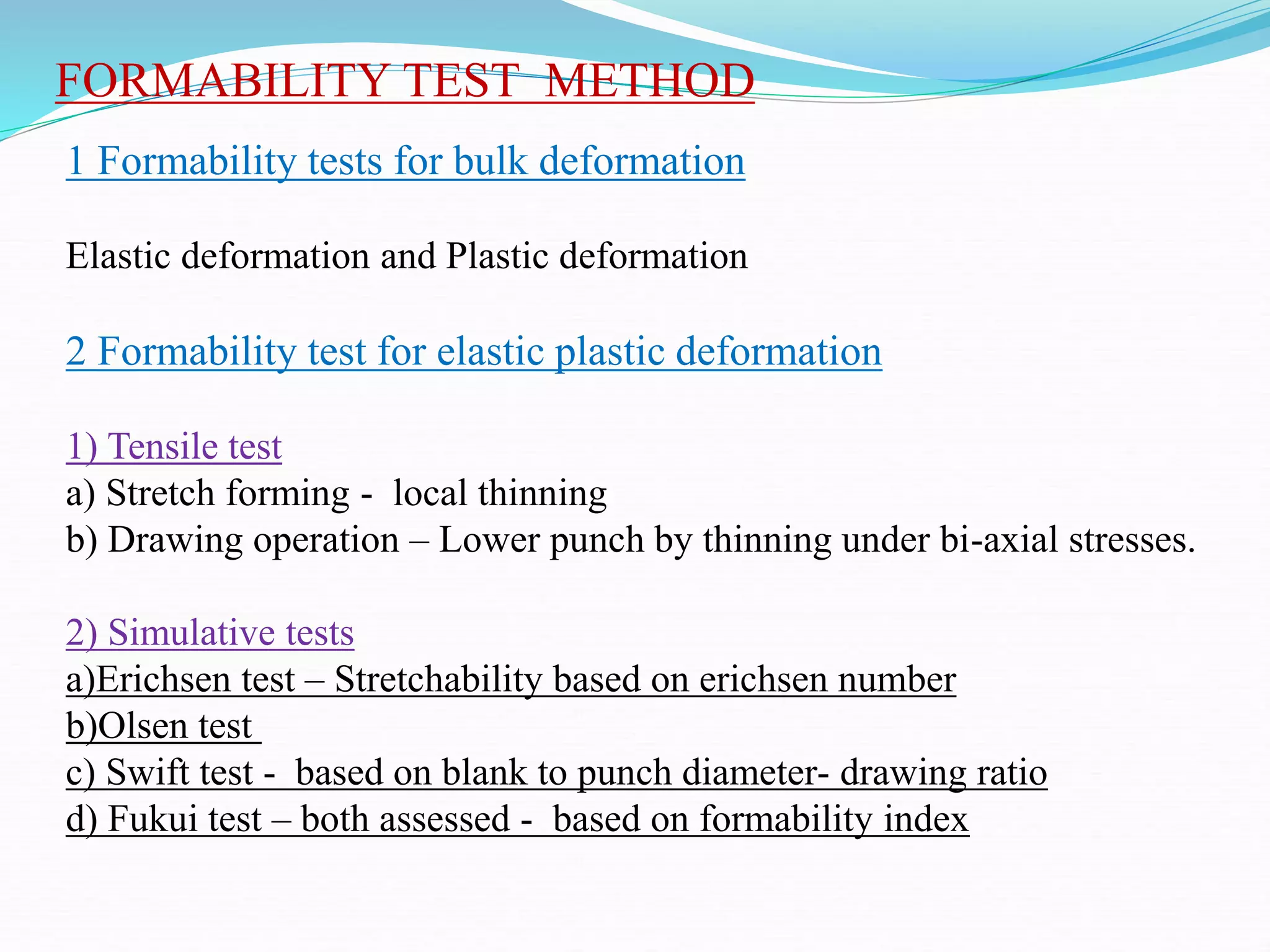 FORMABILITY TEST METHOD
1 Formability tests for bulk deformation
Elastic deformation and Plastic deformation
2 Formability test for elastic plastic deformation
1) Tensile test
a) Stretch forming - local thinning
b) Drawing operation – Lower punch by thinning under bi-axial stresses.
2) Simulative tests
a)Erichsen test – Stretchability based on erichsen number
b)Olsen test
c) Swift test - based on blank to punch diameter- drawing ratio
d) Fukui test – both assessed - based on formability index
 
