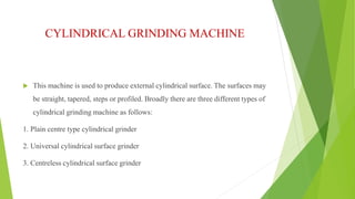 CYLINDRICAL GRINDING MACHINE 
 This machine is used to produce external cylindrical surface. The surfaces may 
be straight, tapered, steps or profiled. Broadly there are three different types of 
cylindrical grinding machine as follows: 
1. Plain centre type cylindrical grinder 
2. Universal cylindrical surface grinder 
3. Centreless cylindrical surface grinder 
 