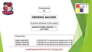 Presentation 
on 
GRINDING MACHINE 
In partial fulfillment of the subject 
MANUFACTURING PROCESS - 1 
(2131903) 
Prepared by : 
PAVAN NARKHEDE :(130120119111)/Mechanical Department/3-B2 
DARSHIT PANCHAL :(130120119114)/Mechanical Department/3-B2 
JIGNESH PANCHAL :(130120119118)/Mechanical Department/3-B2 
GANDHINAGAR INSTITUTE OF TECHNOLOGY 
 