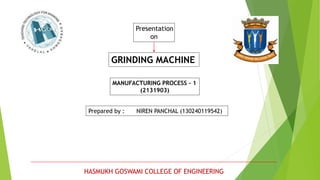 Presentation
on
GRINDING MACHINE
MANUFACTURING PROCESS - 1
(2131903)
Prepared by : NIREN PANCHAL (130240119542)
HASMUKH GOSWAMI COLLEGE OF ENGINEERING
 
