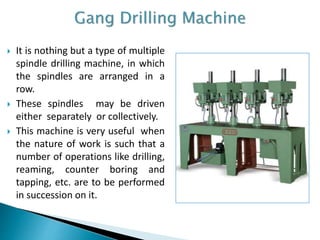  It is nothing but a type of multiple
spindle drilling machine, in which
the spindles are arranged in a
row.
 These spindles may be driven
either separately or collectively.
 This machine is very useful when
the nature of work is such that a
number of operations like drilling,
reaming, counter boring and
tapping, etc. are to be performed
in succession on it.
 