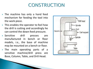  The machine has only a hand feed
mechanism for feeding the tool into
the work piece.
 This enables the operator to feel how
the drill is cutting and accordingly he
can control the down feed pressure.
 Sensitive drill presses are
manufactured in bench or floor
models, i.e., the base of machine
may be mounted on a bench or floor.
 The main operating parts of a
sensitive machine/drill press are
Base, Column, Table, and Drill Head.
 
