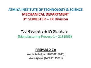 ATMIYA INSTITUTE OF TECHNOLOGY & SCIENCE
MECHANICAL DEPARTMENT
3rd SEMESTER – FX Division
Tool Geometry & It’s Signature.
(Manufacturing Process-1 – 2131903)
PREPARED BY:
Akash Ambaliya (140030119003)
Vivek Aghara (140030119001)
 