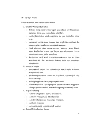 1.4.4 Deskripsi Jabatan

Berikut pembagian tugas masing-masing jabatan :

   a. Direktur/Pemimpin Perusahaan
       -   Bertugas mengoordinir semua bagian yang ada di bawahnya,dengan
           memantau kinerja yang bersangkutan setiap hari.
       -   Memberikan otorisasi untuk pengeluaran kas yang nominalnya cukup
           besar.
       -   Mengawasi kinerja semua bawahan dan memberikan penilaian dan
           arahan kepada semua bagian yang ada di bawahnya.
       -   Untuk pimpinan akan mempertanggung jawabkan semua kinerja
           secara keseluruhan kepada para bagian yang dipimpinnya karena
           merupakan penanam modal perusahaan.
       -   Bertanggung jawab penuh terhadap seluruh kegiatan yang ada dalam
           perusahaan baik dari pertanggung jawaban mulai dari manajemen
           sampai teknis.
   b. Bagian Keuangan
       -   Mengkoordinir bagian yang di bawahinya seperti bagian akuntansi,
           penagihan dan kasir.
       -   Melakukan pengawasan, control dan pengarahan kepada bagian yang
           ada di bawahnya.
       -   Bertanggung jawab kepada pimpinan perusahaan.
       -   Memberikan usulan kepada pimpinan perusahaan terkait penggunaan
           keuangan perusahaan untuk perbaikan dan peningkatan kinerja usaha.
   c. Bagian Marketing
       -   Membuat sutu promosi produk, melalui media.
       -   Membantu pelanggan jika dalam kesulitan.
       -   Menjalin hubungan yang baik dengan pelanggan.
       -   Membantu penjualan.
       -   Merancang strategi penjualan untuk kedepan
   d. Bagian Design dan shop Keeper

                                                                            10
 