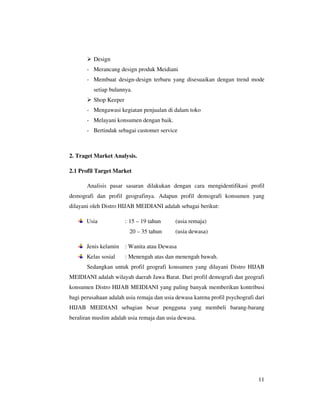 Design
       - Merancang design produk Meidiani
       - Membuat design-design terbaru yang disesuaikan dengan trend mode
          setiap bulannya.
          Shop Keeper
       - Mengawasi kegiatan penjualan di dalam toko
       - Melayani konsumen dengan baik.
       - Bertindak sebagai customer service



2. Traget Market Analysis.

2.1 Profil Target Market

       Analisis pasar sasaran dilakukan dengan cara mengidentifikasi profil
demografi dan profil geografinya. Adapun profil demografi konsumen yang
dilayani oleh Distro HIJAB MEIDIANI adalah sebagai berikut:

       Usia             : 15 – 19 tahun     (usia remaja)
                         20 – 35 tahun      (usia dewasa)

       Jenis kelamin    : Wanita atau Dewasa
       Kelas sosial     : Menengah atas dan menengah bawah.
       Sedangkan untuk profil geografi konsumen yang dilayani Distro HIJAB
MEIDIANI adalah wilayah daerah Jawa Barat. Dari profil demografi dan geografi
konsumen Distro HIJAB MEIDIANI yang paling banyak memberikan kontribusi
bagi perusahaan adalah usia remaja dan usia dewasa karena profil psychografi dari
HIJAB MEIDIANI sebagian besar pengguna yang membeli barang-barang
beraliran muslim adalah usia remaja dan usia dewasa.




                                                                              11
 