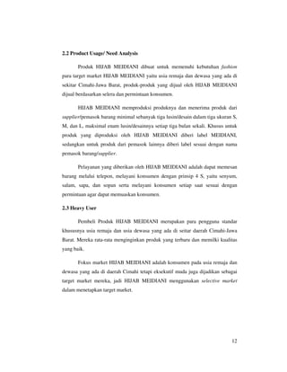 2.2 Product Usage/ Need Analysis

       Produk HIJAB MEIDIANI dibuat untuk memenuhi kebutuhan fashion
para target market HIJAB MEIDIANI yaitu usia remaja dan dewasa yang ada di
sekitar Cimahi-Jawa Barat, produk-produk yang dijual oleh HIJAB MEIDIANI
dijual berdasarkan selera dan permintaan konsumen.

       HIJAB MEIDIANI memproduksi produknya dan menerima produk dari
supplier/pemasok barang minimal sebanyak tiga lusin/desain dalam tiga ukuran S,
M, dan L, maksimal enam lusin/desainnya setiap tiga bulan sekali. Khusus untuk
produk yang diproduksi oleh HIJAB MEIDIANI diberi label MEIDIANI,
sedangkan untuk produk dari pemasok lainnya diberi label sesuai dengan nama
pemasok barang/supplier.

       Pelayanan yang diberikan oleh HIJAB MEIDIANI adalah dapat memesan
barang melalui telepon, melayani konsumen dengan prinsip 4 S, yaitu senyum,
salam, sapa, dan sopan serta melayani konsumen setiap saat sesuai dengan
permintaan agar dapat memuaskan konsumen.

2.3 Heavy User

       Pembeli Produk HIJAB MEIDIANI merupakan para pengguna standar
khususnya usia remaja dan usia dewasa yang ada di seitar daerah Cimahi-Jawa
Barat. Mereka rata-rata menginginkan produk yang terbaru dan memilki kualitas
yang baik.

       Fokus market HIJAB MEIDIANI adalah konsumen pada usia remaja dan
dewasa yang ada di daerah Cimahi tetapi eksekutif muda juga dijadikan sebagai
target market mereka, jadi HIJAB MEIDIANI menggunakan selective market
dalam menetapkan target market.




                                                                            12
 