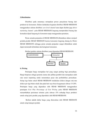 5.Distribution

       Distribusi pada umumnya merupakan proses penyaluran barang dari
produsen ke konsumen. Dalam melakukan kegiatan distribusi HIJAB MEIDIANI
menggunakan saluran distribusi zero level channel atau dapat disebut juga direct
marketing channel yaitu HIJAB MEIDIANI langsung memproduksi barang dan
kemudian dijual langsung ke konsumen tanpa menggunakan perantara.

       Peran armada penjualan di HIJAB MEIDIANI dibutuhkan dalam menjual
produk-produk HIJAB MEIDIANI karena konsumen langsung datang ke Distro
HIJAB MEIDIANI sehingga peran armada penjualan sangat dibutuhkan untuk
dapat memenuhi kebutuhan dan keinginan konsumen.

       Berikut gambar saluran distribusi yang digunakan HIJAB MEIDIANI:

             HIJAB MEIDIANI                   Konsumen




                                       Member            Reseller


6. Pricing
       Penetapan harga merupakan hal yang sangat penting bagi perusahaan.
Harga berperan sebagai penentu utama dari pilihan pembeli dan merupakan salah
satu unsur terpenting untuk menentukan pasar dan profitabilitas perusahaan.
Setiap tiga bulan sekali HIJAB MEIDIANI melakukan diskon dengan rata-rata
diskon per tiga bulan sekali dan pada hari raya besar keagamaan sebesar 15-20%.
Penetapan harga yang digunakan oleh HIJAB MEIDIANI menggunakan
penetapan Cost Plus Percentage of Cost Pricing yaitu HIJAB MEIDIANI
menambahkan persentase tertentu yaitu sebesar 15% terhadap biaya produksi
untuk setiap jenis produk yang diproduksi oleh HIJAB MEIDIANI.

        Berikut adalah daftar harga yang ditawarkan oleh HIJAB MEIDIANI
untuk setiap kategori produk.



                                                                             16
 