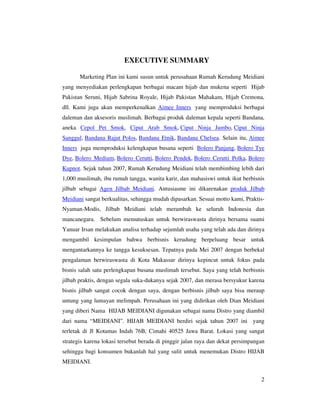 EXECUTIVE SUMMARY

       Marketing Plan ini kami susun untuk perusahaan Rumah Kerudung Meidiani
yang menyediakan perlengkapan berbagai macam hijab dan mukena seperti Hijab
Pakistan Seruni, Hijab Sabrina Royale, Hijab Pakistan Mahakam, Hijab Cremona,
dll. Kami juga akan memperkenalkan Aimee Inners yang memproduksi berbagai
daleman dan aksesoris muslimah. Berbagai produk daleman kepala seperti Bandana,
aneka Cepol Pet Smok, Ciput Arab Smok, Ciput Ninja Jumbo, Ciput Ninja
Sanggul, Bandana Rajut Polos, Bandana Etnik, Bandana Chelsea. Selain itu, Aimee
Inners juga memproduksi kelengkapan busana seperti Bolero Panjang, Bolero Tye
Dye, Bolero Medium, Bolero Cerutti, Bolero Pendek, Bolero Cerutti Polka, Bolero
Kupnot. Sejak tahun 2007, Rumah Kerudung Meidiani telah membimbing lebih dari
1,000 muslimah, ibu rumah tangga, wanita karir, dan mahasiswi untuk ikut berbisnis
jilbab sebagai Agen Jilbab Meidiani. Antusiasme ini dikarenakan produk Jilbab
Meidiani sangat berkualitas, sehingga mudah dipasarkan. Sesuai motto kami, Praktis-
Nyaman-Modis, Jilbab Meidiani telah merambah ke seluruh Indonesia dan
mancanegara. Sebelum memutuskan untuk berwiraswasta dirinya bersama suami
Yanuar Irsan melakukan analisa terhadap sejumlah usaha yang telah ada dan dirinya
mengambil kesimpulan bahwa berbisnis kerudung berpeluang besar untuk
mengantarkannya ke tangga kesuksesan. Tepatnya pada Mei 2007 dengan berbekal
pengalaman berwiraswasta di Kota Makassar dirinya kepincut untuk fokus pada
bisnis salah satu perlengkapan busana muslimah tersebut. Saya yang telah berbisnis
jilbab praktis, dengan segala suka-dukanya sejak 2007, dan merasa bersyukur karena
bisnis jilbab sangat cocok dengan saya, dengan berbisnis jilbab saya bisa meraup
untung yang lumayan melimpah. Perusahaan ini yang didirikan oleh Dian Meidiani
yang diberi Nama HIJAB MEIDIANI digunakan sebagai nama Distro yang diambil
dari nama “MEIDIANI”. HIJAB MEIDIANI berdiri sejak tahun 2007 ini yang
terletak di Jl Kotamas Indah 76B, Cimahi 40525 Jawa Barat. Lokasi yang sangat
strategis karena lokasi tersebut berada di pinggir jalan raya dan dekat persimpangan
sehingga bagi konsumen bukanlah hal yang sulit untuk menemukan Distro HIJAB
MEIDIANI.


                                                                                  2
 