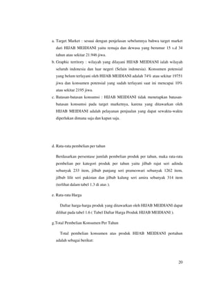 a. Target Market : sesuai dengan penjelasan sebelumnya bahwa target market
  dari HIJAB MEIDIANI yaitu remaja dan dewasa yang berumur 15 s.d 34
  tahun atau sekitar 21.946 jiwa.
b. Graphic territory : wilayah yang dilayani HIJAB MEIDIANI ialah wilayah
  seluruh indonesia dan luar negeri (Selain indonesia). Konsumen potensial
  yang belum terlayani oleh HIJAB MEIDIANI adalah 74% atau sekitar 19751
  jiwa dan konsumen potensial yang sudah terlayani saat ini mencapai 10%
  atau sekitar 2195 jiwa.
c. Batasan-batasan konsumsi : HIJAB MEIDIANI tidak menetapkan batasan-
  batasan konsumsi pada target marketnya, karena yang ditawarkan oleh
  HIJAB MEIDIANI adalah pelayanan penjualan yang dapat sewaktu-waktu
  diperlukan dimana saja dan kapan saja.




d. Rata-rata pembelian per tahun

  Berdasarkan persentase jumlah pembelian produk per tahun, maka rata-rata
  pembelian per kategori produk per tahun yaitu jilbab rajut seri adinda
  sebanyak 233 item, jilbab panjang seri prameswari sebanyak 1262 item,
  jilbab lilit seri pakistan dan jilbab kalung seri amira sebanyak 314 item
  (terlihat dalam tabel 1.3 di atas ).

e. Rata-rata Harga

    Daftar harga-harga produk yang ditawarkan oleh HIJAB MEIDIANI dapat
  dilihat pada tabel 1.6 ( Tabel Daftar Harga Produk HIJAB MEIDIANI ).

g.Total Pembelian Konsumen Per Tahun

    Total pembelian konsumen atas produk HIJAB MEIDIANI pertahun
  adalah sebagai berikut:




                                                                         20
 