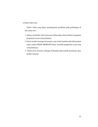 h.Faktor-faktor lain

     Faktor- faktor yang dapat mempengaruhi pembelian pada perhitungna di
  atas antara lain :

  1. Adanya perubahan selera konsumen dikarenakan dunia fashion mengalami
     pergantian musim setiap tahunnya.
  2. Faktor kondisi keuangan konsumen yang selalu berubah-ubah dikarenakan
     target market HIJAB MEIDIANI belum memiliki penghasilan yang tetap
     setiap bulannya.
  3. Faktor krisis ekonomi sehingga berdampak pada jumlah permintaan akan
     produk menurun.




                                                                       22
 