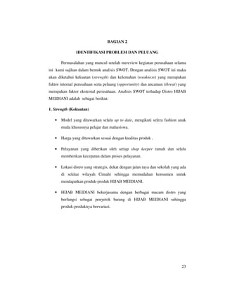 BAGIAN 2

               IDENTIFIKASI PROBLEM DAN PELUANG

       Permasalahan yang muncul setelah mereview kegiatan perusahaan selama
ini kami sajikan dalam bentuk analisis SWOT. Dengan analisis SWOT ini maka
akan diketahui kekuatan (strength) dan kelemahan (weakness) yang merupakan
faktor internal perusahaan serta peluang (opportunity) dan ancaman (threat) yang
merupakan faktor eksternal perusahaan. Analisis SWOT terhadap Distro HIJAB
MEIDIANI adalah sebagai berikut:

1. Strength (Kekuatan)

   •   Model yang ditawarkan selalu up to date, mengikuti selera fashion anak
       muda khususnya pelajar dan mahasiswa.

   •   Harga yang ditawarkan sesuai dengan kualitas produk .

   •   Pelayanan yang diberikan oleh setiap shop keeper ramah dan selalu
       memberikan kecepatan dalam proses pelayanan.

   •   Lokasi distro yang strategis, dekat dengan jalan raya dan sekolah yang ada
       di sekitar wilayah Cimahi sehingga memudahan konsumen untuk
       mendapatkan produk-produk HIJAB MEIDIANI.

   •   HIJAB MEIDIANI bekerjasama dengan berbagai macam distro yang
       berfungsi sebagai penyetok barang di HIJAB MEIDIANI sehingga
       produk-produknya bervariasi.




                                                                              23
 