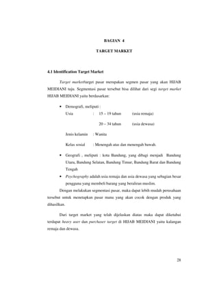BAGIAN 4

                                  TARGET MARKET




4.1 Identification Target Market

       Target market/target pasar merupakan segmen pasar yang akan HIJAB
MEIDIANI tuju. Segmentasi pasar tersebut bisa dilihat dari segi target market
HIJAB MEIDIANI yaitu berdasarkan:

       •      Demografi, meliputi :
              Usia            :    15 – 19 tahun    (usia remaja)

                                   20 – 34 tahun    (usia dewasa)

              Jenis kelamin   : Wanita

              Kelas sosial    : Menengah atas dan menengah bawah.

       •      Geografi , meliputi : kota Bandung, yang dibagi menjadi Bandung
              Utara, Bandung Selatan, Bandung Timur, Bandung Barat dan Bandung
              Tengah
       •      Psychography adalah usia remaja dan usia dewasa yang sebagian besar
              pengguna yang membeli barang yang beraliran muslim.
       Dengan melakukan segmentasi pasar, maka dapat lebih mudah perusahaan
tersebut untuk menetapkan pasar mana yang akan cocok dengan produk yang
dihasilkan.

       Dari target market yang telah dijelaskan diatas maka dapat diketahui
terdapat heavy user dan purchaser target di HIJAB MEIDIANI yaitu kalangan
remaja dan dewasa.




                                                                              28
 