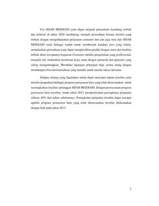 Visi HIJAB MEIDIANI yaitu dapat menjadi perusahaan kerudung terbaik
dan terbesar di tahun 2020 mendatang, menjadi perusahaan busana muslim yang
terbaik dengan mengedepankan pelayanan custumer dan ada juga misi dari HIJAB
MEIDIANI yaitu Sebagai wadah untuk membentuk karakter jiwa yang islami,
menjalankan perusahaan yang dapat menghasilkan produk dengan mutu dan kualitas
terbaik demi terciptanya kepuasan Customer melalui pengelolaan yang professional,
menjalin tali silaturahmi kemitraan kerja sama dengan pemasok dan penyalur yang
saling menguntungkan, Membuka lapangan pekerjaan bagi semua orang dengan
membangun Jiwa kewirausahaan yang mandiri untuk meraih sukses bersama.

       Adapun strategi yang digunakan untuk dapat mencapai tujuan tersebut yaitu
melalui pengadaan berbagai program pemasaran baru yang telah direncanakan untuk
meningkatkan loyalitas pelanggan HIJAB MEIDIANI. Dengan perencanaan program
pemasaran baru tersebut, untuk tahun 2013 memperkirakan peningkatan penjualan
sebesar 40% dari tahun sebelumnya. Peningkatan penjualan tersebut dapat tercapai
apabila program pemasaran baru yang telah direncanakan tersebut dilaksanakan
dengan baik pada tahun 2013.




                                                                               3
 
