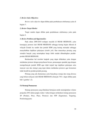 1. Review Sales Objectives

       Review sales objective dapat dilihat pada pembahasan sebelumnya yaitu di
bagian 3 .

2. Review Target Market

       Target market dapat dilihat pada pembahasan sebelumnya yaitu pada
bagian 4.

3. Review Problem and Opportunities
       Pada tahun 2009-2010 terdapat masalah di HIJAB MEIDIANI, yaitu
kurangnya promosi dari HIJAB MEIDIANI sehingga kurang begitu dikenal di
wilayah Cimahi itu sendiri dan jumlah SDM yang kurang memadai sehingga
menyebabkan duplikasi pekerjaan (double job). Dan munculnya pesaing yang
semakin banyak yang menetapkan harga lebih rendah dibandingkan produk-
produk HIJAB MEIDIANI.
       Berdasarkan hal tersebut langkah yang dapat dilakukan yaitu dengan
melakukan promosi dengan penyebaran brosur, pemasangan spanduk juga dengan
memperbanyak jumlah SDM agar tidak terjadi lagi duplikasi pekerjaan serta
mencari cara dan strategi yang tepat dalam melakukan promosi agar konsumen
tidak beralih ke produk-produk pesaing.
       Peluang yang ada diantaranya yaitu banyaknya remaja dan orang dewasa
yang belum terlayani oleh HIJAB MEIDIANI sebanyak 74% ( dapat dilihat pada
bab 1 gambar 1.2).


5.4 Strategi Pemasaran

       Strategi pemasaran yang dilakukan bertujuan untuk meningkatkan volume
penjualan 20% dalam jangka waktu 1 tahun dengan melakukan strategi pemasaran
4P (Product, Price, Place, Promosi) dan STP (Segmentasi, Targeting,
Positioning)yaitu:




                                                                            30
 