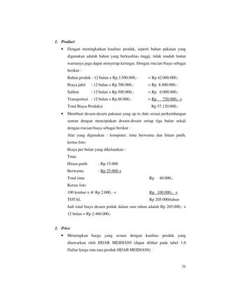 1. Product
   •   Dengan meningkatkan kualitas produk, seperti bahan pakaian yang
       digunakan adalah bahan yang berkualitas tinggi, tidak mudah luntur
       warnanya juga dapat menyerap keringat. Dengan rincian biaya sebagai
       berikut :
       Bahan produk : 12 bulan x Rp.3.500.000,-      = Rp 42.000.000,-
       Biaya jahit    : 12 bulan x Rp.700.000,-      = Rp 8.400.000,-
       Sablon         : 12 bulan x Rp.500.000,-      = Rp 6.000.000,-
       Transportasi : 12 bulan x Rp.60.000,-         = Rp    720.000,- +
       Total Biaya Produksi                            Rp 57.120.000,-
   •   Membuat desain-desain pakaian yang up to date sesuai perkembangan
       zaman dengan menciptakan desain-desain setiap tiga bulan sekali
       dengan rincian biaya sebagai berikut :
       Alat yang digunakan : komputer, tinta berwarna dan hitam putih,
       kertas foto.
       Biaya per bulan yang dikeluarkan :
       Tinta
       Hitam putih        : Rp 15.000
       Berwarna           : Rp 25.000 +
       Total tinta                                    Rp    40.000,-
       Kertas foto
       100 lembar x @ Rp 2.000,- =                    Rp 100.000,- +
       TOTAL                                          Rp 205.000/tahun
       Jadi total biaya desain poduk dalam satu tahun adalah Rp 205.000,- x
       12 bulan = Rp 2.460.000,-


2. Price
   •   Menetapkan harga yang sesuai dengan kualitas produk yang
       ditawarkan oleh HIJAB MEIDIANI (dapat dilihat pada tabel 1.6
       Daftar harga rata-rata produk HIJAB MEIDIANI) .



                                                                         31
 