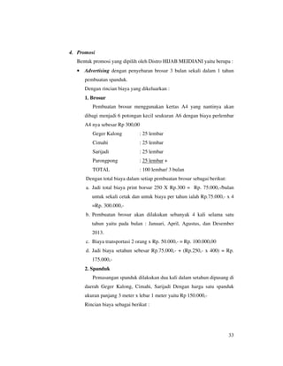 4. Promosi
   Bentuk promosi yang dipilih oleh Distro HIJAB MEIDIANI yaitu berupa :
   •   Advertising dengan penyebaran brosur 3 bulan sekali dalam 1 tahun
       pembuatan spanduk.
       Dengan rincian biaya yang dikeluarkan :
       1. Brosur
          Pembuatan brosur menggunakan kertas A4 yang nantinya akan
       dibagi menjadi 6 potongan kecil seukuran A6 dengan biaya perlembar
       A4 nya sebesar Rp 300,00
          Geger Kalong           : 25 lembar
          Cimahi                 : 25 lembar
          Sarijadi               : 25 lembar
          Parongpong             : 25 lembar +
          TOTAL                  : 100 lembar/ 3 bulan
       Dengan total biaya dalam setiap pembuatan brosur sebagai berikut:
       a. Jadi total biaya print borsur 250 X Rp.300 = Rp. 75.000,-/bulan
          untuk sekali cetak dan untuk biaya per tahun ialah Rp.75.000,- x 4
          =Rp. 300.000,-
       b. Pembuatan brosur akan dilakukan sebanyak 4 kali selama satu
          tahun yaitu pada bulan : Januari, April, Agustus, dan Desember
          2013.
       c. Biaya transportasi 2 orang x Rp. 50.000,- = Rp. 100.000,00
       d. Jadi biaya setahun sebesar Rp.75.000,- + (Rp.250,- x 400) = Rp.
          175.000,-
       2. Spanduk
          Pemasangan spanduk dilakukan dua kali dalam setahun dipasang di
       daerah Geger Kalong, Cimahi, Sarijadi Dengan harga satu spanduk
       ukuran panjang 3 meter x lebar 1 meter yaitu Rp 150.000,-
       Rincian biaya sebagai berikut :




                                                                           33
 