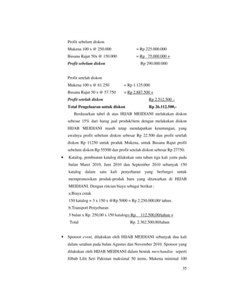 Profit sebelum diskon
    Mukena 100 x @ 250.000                  = Rp 225.000.000
    Busana Rajut 50x @ 150.000              = Rp 75.000.000 +
    Profit sebelum diskon                         Rp 290.000.000


    Profit setelah diskon
    Mukena 100 x @ 61.250             = Rp 1.125.000
    Busana Rajut 50 x @ 57.750        = Rp 2.887.500 +
    Profit setelah diskon                             Rp 2.512.500 –
    Total Pengeluaran untuk diskon                    Rp 26.112.500,-
       Berdasarkan tabel di atas HIJAB MEIDIANI melakukan diskon
    sebesar 15% dari harag jual produk/item dengan melakukan diskon
    HIJAB MEIDIANI masih tetap mendapatkan keuntungan, yang
    awalnya profit sebelum diskon sebesar Rp 22.500 dan profit setelah
    diskon Rp 11250 untuk produk Mukena, untuk Busana Rajut profit
    sebelum diskon Rp 55500 dan profit setelah diskon sebesar Rp 27750.
•   Katalog, pembuatan katalog dilakukan satu tahun tiga kali yaitu pada
    bulan Maret 2010, Juni 2010 dan September 2010 sebanyak 150
    katalog   dalam    satu   kali   penyebaran     yang   berfungsi    untuk
    mempromosikan produk-produk baru yang ditawarkan di HIJAB
    MEIDIANI. Dengan rincian biaya sebagai berikut :
    a.Biaya cetak
    150 katalog = 3 x 150 x @Rp 5000 = Rp 2.250.000,00/ tahun.
    b.Transport Penyebaran
    3 bulan x Rp. 250,00 x 150 katalog= Rp.       112.500,00/tahun +
     Total                               Rp. 2.362.500,00/tahun


•   Sponsor event, dilakukan oleh HIJAB MEIDIANI sebanyak dua kali
    dalam setahun pada bulan Agustus dan November 2010. Sponsor yang
    dilakukan oleh HIJAB MEIDIANI dalam bentuk merchandise seperti
    Jilbab Lilit Seri Pakistan maksimal 50 items, Mukena minimal 100

                                                                          35
 