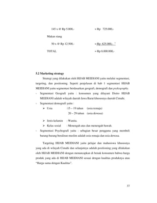 145 x @ Rp 5.000,-                  = Rp 725.000,-

         Makan siang

                                                                  +
             50 x @ Rp 12.500,-                  = Rp 625.000,-

         TOTAL                                   = Rp 8.000.000,-




5.2 Marketing strategy
      Strategi yang dilakukan oleh HIJAB MEIDIANI yaitu melalui segmentasi,
targeting, dan positioning. Seperti penjelasan di bab 1 segmentasi HIJAB
MEIDIANI yaitu segmentasi berdasarkan geografi, demografi dan psykography.
-   Segmentasi Geografi yaitu : konsumen yang dilayani Distro HIJAB
    MEIDIANI adalah wilayah daerah Jawa Barat khususnya daerah Cimahi.
-   Segmentasi demografi yaitu :
         Usia            :15 – 19 tahun    (usia remaja)
                           20 – 29 tahun   (usia dewasa)

         Jenis kelamin   : Wanita.
         Kelas sosial    : Menengah atas dan menengah bawah.
-   Segmentasi Psychografi yaitu : sebagian besar pengguna yang membeli
    barang-barang beraliran muslim adalah usia remaja dan usia dewasa.

      Targeting HIJAB MEIDIANI yaitu pelajar dan mahasiswa khususnya
yang ada di wilayah Cimahi dan selanjutnya adalah positioning yang dilakukan
oleh HIJAB MEIDIANI dengan menancapkan di benak konsumen bahwa harga
produk yang ada di HIJAB MEIDIANI sesuai dengan kualitas produknya atau
“Harga sama dengan Kualitas”.




                                                                         37
 