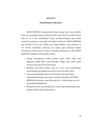 BAGIAN 6

                       POSITIONING STRATEGY




      HIJAB MEIDIANI memposisikan dirinya sebagai distro yang memiliki
harga yang terjangkau dengan kualitas prooduk yang baik dan memiliki desain
yang ter up to date dibandingkan dengan pesaing-pesaingnya juga dengan
memberikan pelayanan yang dapat memuaskan konsumen. HIJAB MEIDIANI
juga memiliki tag line yaitu “Harga sama dengan Kualitas” yang sekaligus tag
line tersebut menjadikan positioning ini sebagai janji perusahaan kepada
konsumennya. Oleh karena itu, untuk mewujudkan positioning ini maka HIJAB
MEIDIANI melakukan hal-hal sebagai berikut:

   1. Dengan meningkatkan kualitas produk, seperti bahan jilbab yang
      digunakan adalah bahan yang berkualitas tinggi, tidak mudah luntur
      warnanya juga dapat menyerap keringat.
   2. Membuat desain-desain jilbab yang up to date sesuai perkembangan
      zaman dengan menciptakan desain-desain setiap tiga bulan sekali.
   3. Tetap mempertahankan harga yang kompetitif, yaitu tetap dengan
      mempertahankan harga yang standar yang telah ditetapkan oleh HIJAB
      MEIDIANI sebelumnya (dapat lihat pada tabe l .6 Daftar Harga rata-rata
      produk HIJAB MEIDIANI).
   4. Memperluas pasar sesuai dengan pasar sasaran yang telah ditatapkan agar
      produk mudah di dapat oleh konsumen.




                                                                           38
 