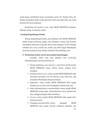 musik dengan memberikan berupa merchandise seperti Tas, Katalog, Bros, dll.
Dengan mengadakan diskon setiap tiga bulan sekali, pada akhir tahun atau setiap
perayaan hari besar keagamaan.

       Berdasarkan hal tersebut di atas, maka HIJAB MEIDIANI melakukan
beberapa strategi, di antaranya adalah :

1. Strategi Pengembangan Produk

       Strategi pengembangan produk yang dilakukan oleh HIJAB MEIDIANI
   adalah strategi positioning produk yang merupakan strategi yang berusaha
   menciptakan diferensiasi yang unik dalam benak pelanggan sasaran sehingga
   terbentuk citra, image (merek) atau produk yang lebih unggul dibandingkan
   merek atau produk pesaimg. Dengan melakukan dua pendekatan yaitu:

   1) Berdasarkan atribut, ciri-ciri atau manfaat bagi pelanggan
               Pemilihan    atribut   yang   akan    dijadikan   basis   positioning
       dilandaskan pada enam kriteria berikut ini:

               Derajat kepentingan atau impotance, yang berarti produk-produk
               HIJAB MEIDIANI sangat bernilai dimata sebagian besar
               pelanggan
               Keunikan distinctiveness, artinya produk HIJAB MEIDIANI tidak
               ditawarkan perusahaan lain dan dikemas secara lebih jelas oleh
               perusahaan dibandingkan dengan pesaingnya.
               Superioritas artinya produk HIJAB MEIDIANI lebih unggul
               daripada cara-cara lain untuk mendapatkan manfaat yang sama.
               Dapat dikomunikasikan (communicability) artinya produk HIJAB
               MEIDIANI tersebut dapat dikomunikasikan secara sederhana dan
               jelas, sehingga pelanggan dapat memahami.
               Preentive artinya produk HIJAB MEIDIANI tidak mudah ditiru
               oleh para pesaing.
               Terjangkau atau affortability artinya       pelanggan         HIJAB
               MEIDIANI akan mampu bersedia membayar perbedaan atau
                                                                                 41
 