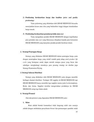 2) Positioning berdasarkan harga dan kualitas (price and quality
       positioning)
              Yaitu psitioning yang dilakukan oleh HIJAB MEIDIANI berusaha
       menciptakan kesan atau citra yang berkualitas tinggi dengan menekankan
       harga murah.

   3) Positioning berdasarkan pemakai produk atau user
              Yaitu mengaitkan produk HIJAB MEIDIANI dengan kepribadian
       para pemakai atau user yang khususnya ditujukan kepada para konsumen
       HIJAB MEIDIANI yang menyukai produk-produk beraliran islami.




2. Strategi Penetapan Harga

       Strategi yang dilakukan HIJAB MEIDIANI dalam penetapan harga yaitu
   dengan menetapkan harga yang relatif rendah pada tahap awal product life
   cycle yang bertujuan untuk dapat meraih mangsa pasar yang besar dan
   sekaligus menghalangi masuknya para pesaing strategi ini disebut juga
   Strategi Penetration Pricing

3. Strategi Saluran Distribusi

       Strategi yang dilakukan oleh HIJAB MEIDIANI yaitu dengan memiliki
   berbagai channel distribusi. Terdapat 100 supplier di HIJAB MEIDIANI tapi
   HIJAB MEIDIANI hanya memiliki tiga supplier utama yaitu Loveconspirasy,
   Riotic dan Arena. Supplier tersebut mengirimkan produknya ke HIJAB
   MEIDIANI setiap tiga bulan sekali.

4. Strategi Promosi

       Alat-alat promosi yang digunakan HIJAB MEIDIANI yaitu :

   1. Iklan
          Iklan adalah bentuk komunikasi tidak langsung salah satu caranya
   adalah dengan melakukan penyebaran brosur dan pemasangan spanduk untuk
                                                                          43
 