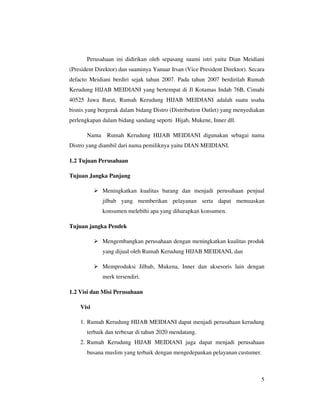 Perusahaan ini didirikan oleh sepasang suami istri yaitu Dian Meidiani
(President Direktor) dan suaminya Yanuar Irsan (Vice President Direktor). Secara
defacto Meidiani berdiri sejak tahun 2007. Pada tahun 2007 berdirilah Rumah
Kerudung HIJAB MEIDIANI yang bertempat di Jl Kotamas Indah 76B, Cimahi
40525 Jawa Barat, Rumah Kerudung HIJAB MEIDIANI adalah suatu usaha
bisnis yang bergerak dalam bidang Distro (Distribution Outlet) yang menyediakan
perlengkapan dalam bidang sandang seperti Hijab, Mukene, Inner dll.

       Nama Rumah Kerudung HIJAB MEIDIANI digunakan sebagai nama
Distro yang diambil dari nama pemiliknya yaitu DIAN MEIDIANI.

1.2 Tujuan Perusahaan

Tujuan Jangka Panjang

             Meningkatkan kualitas barang dan menjadi perusahaan penjual
             jilbab yang memberikan pelayanan serta dapat memuaskan
             konsumen melebihi apa yang diharapkan konsumen.

Tujuan jangka Pendek

             Mengembangkan perusahaan dengan meningkatkan kualitas produk
             yang dijual oleh Rumah Kerudung HIJAB MEIDIANI, dan

             Memproduksi Jilbab, Mukena, Inner dan aksesoris lain dengan
             merk tersendiri.

1.2 Visi dan Misi Perusahaan

    Visi

    1. Rumah Kerudung HIJAB MEIDIANI dapat menjadi perusahaan kerudung
       terbaik dan terbesar di tahun 2020 mendatang.
    2. Rumah Kerudung HIJAB MEIDIANI juga dapat menjadi perusahaan
       busana muslim yang terbaik dengan mengedepankan pelayanan custumer.



                                                                              5
 